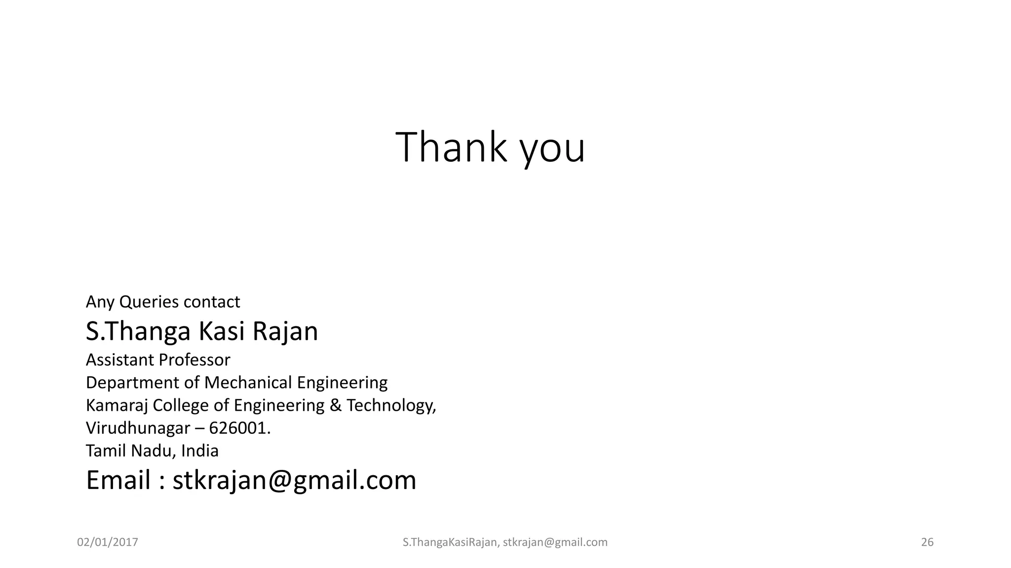 Thank you
Any Queries contact
S.Thanga Kasi Rajan
Assistant Professor
Department of Mechanical Engineering
Kamaraj College of Engineering & Technology,
Virudhunagar – 626001.
Tamil Nadu, India
Email : stkrajan@gmail.com
02/01/2017 S.ThangaKasiRajan, stkrajan@gmail.com 26
 