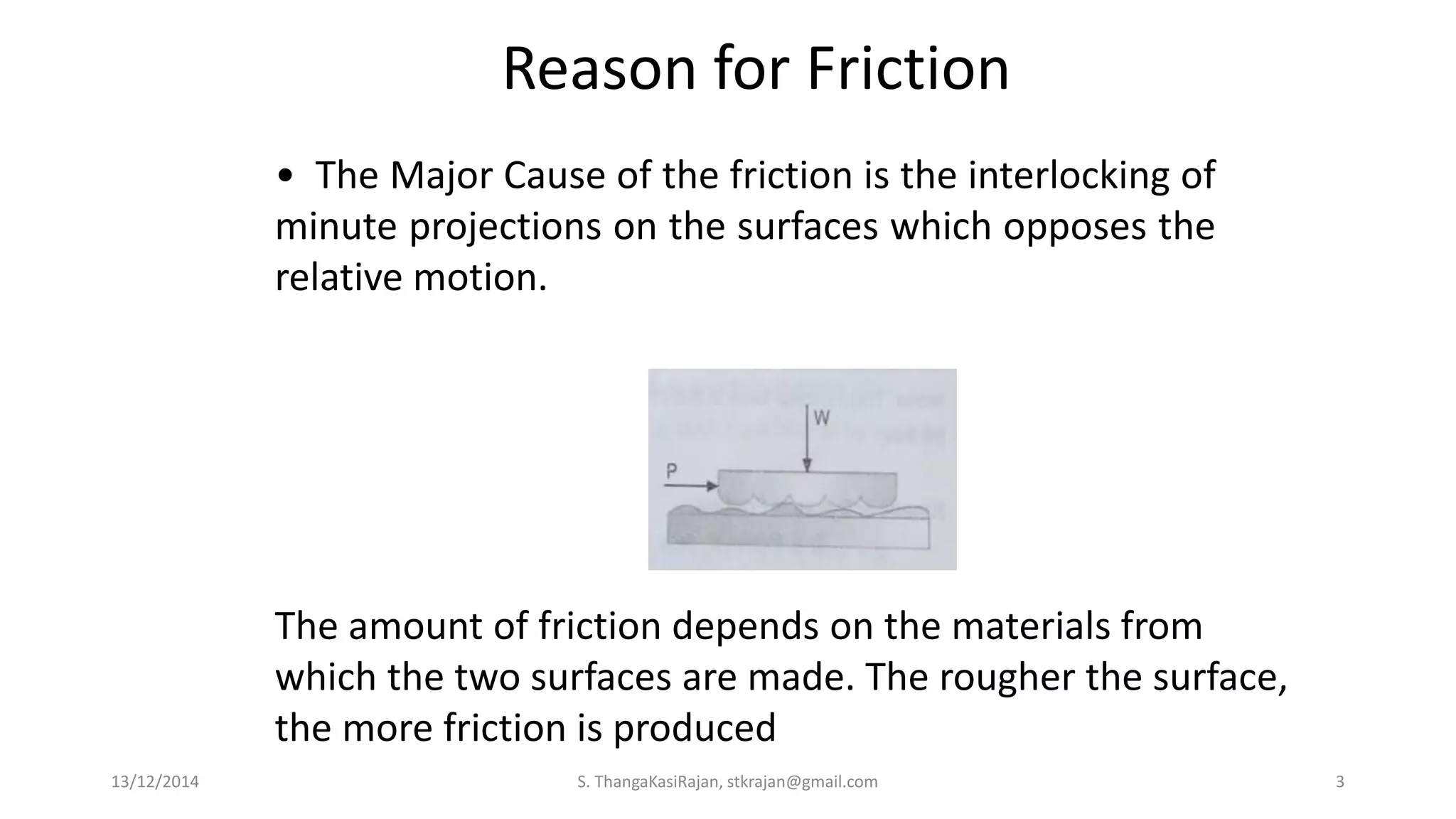 • The Major Cause of the friction is the interlocking of
minute projections on the surfaces which opposes the
relative motion.
Reason for Friction
The amount of friction depends on the materials from
which the two surfaces are made. The rougher the surface,
the more friction is produced
13/12/2014 S. ThangaKasiRajan, stkrajan@gmail.com 3
 
