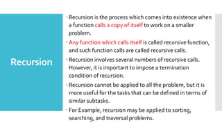 Recursion
 Recursion is the process which comes into existence when
a function calls a copy of itself to work on a smaller
problem.
 Any function which calls itself is called recursive function,
and such function calls are called recursive calls.
 Recursion involves several numbers of recursive calls.
However, it is important to impose a termination
condition of recursion.
 Recursion cannot be applied to all the problem, but it is
more useful for the tasks that can be defined in terms of
similar subtasks.
 For Example, recursion may be applied to sorting,
searching, and traversal problems.
 