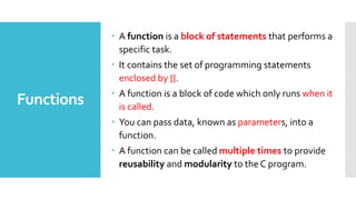 Functions
 A function is a block of statements that performs a
specific task.
 It contains the set of programming statements
enclosed by {}.
 A function is a block of code which only runs when it
is called.
 You can pass data, known as parameters, into a
function.
 A function can be called multiple times to provide
reusability and modularity to the C program.
 