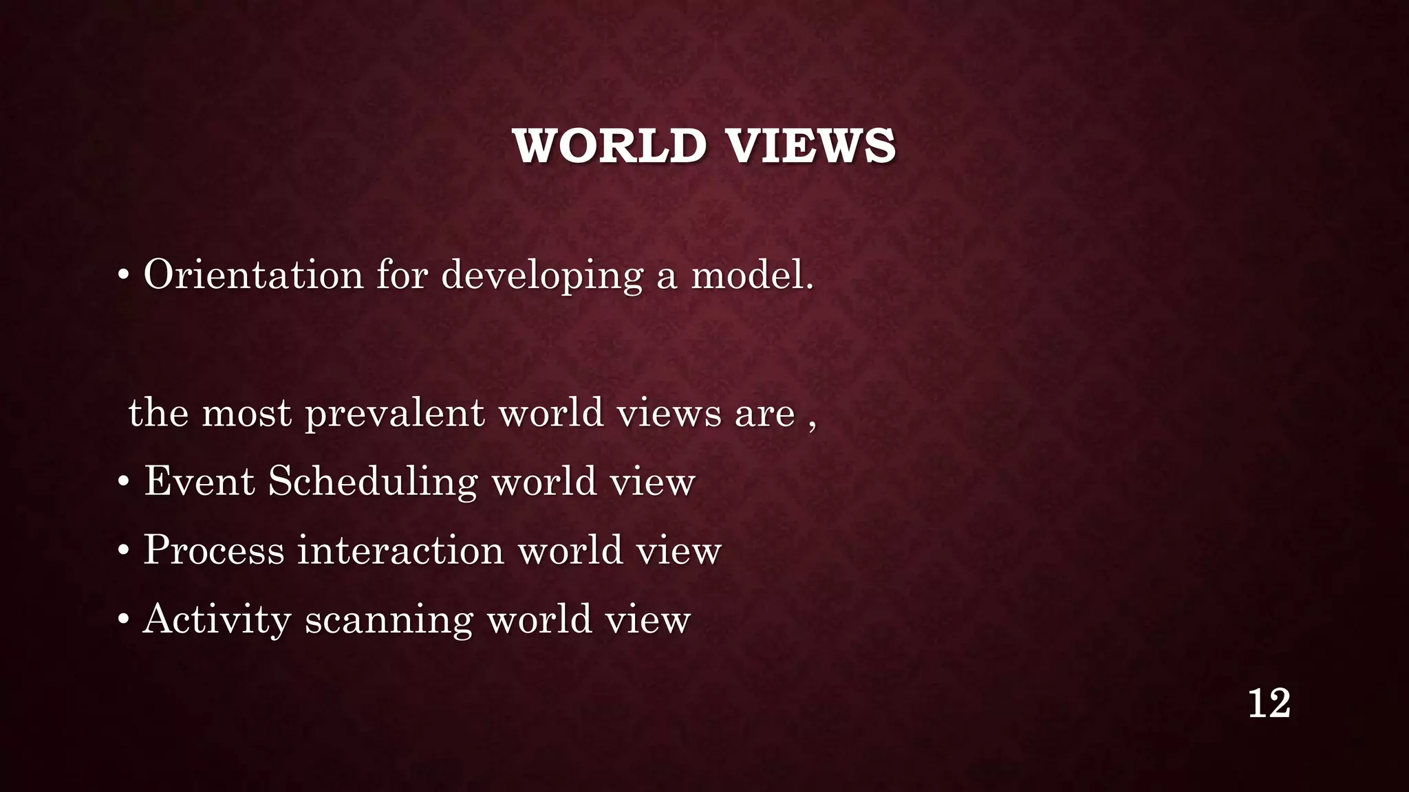 WORLD VIEWS
• Orientation for developing a model.
the most prevalent world views are ,
• Event Scheduling world view
• Process interaction world view
• Activity scanning world view
12
 
