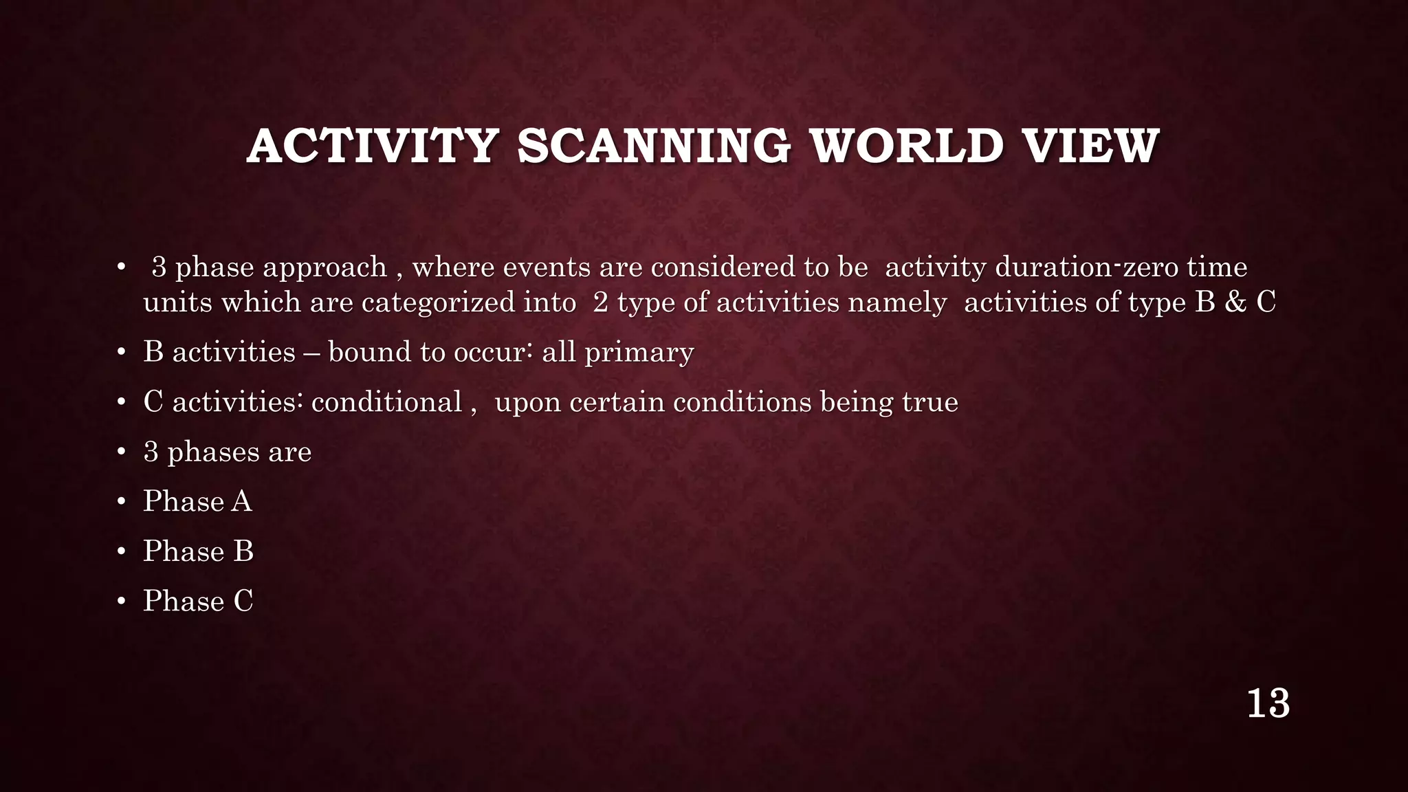 ACTIVITY SCANNING WORLD VIEW
• 3 phase approach , where events are considered to be activity duration-zero time
units which are categorized into 2 type of activities namely activities of type B & C
• B activities – bound to occur: all primary
• C activities: conditional , upon certain conditions being true
• 3 phases are
• Phase A
• Phase B
• Phase C
13
 