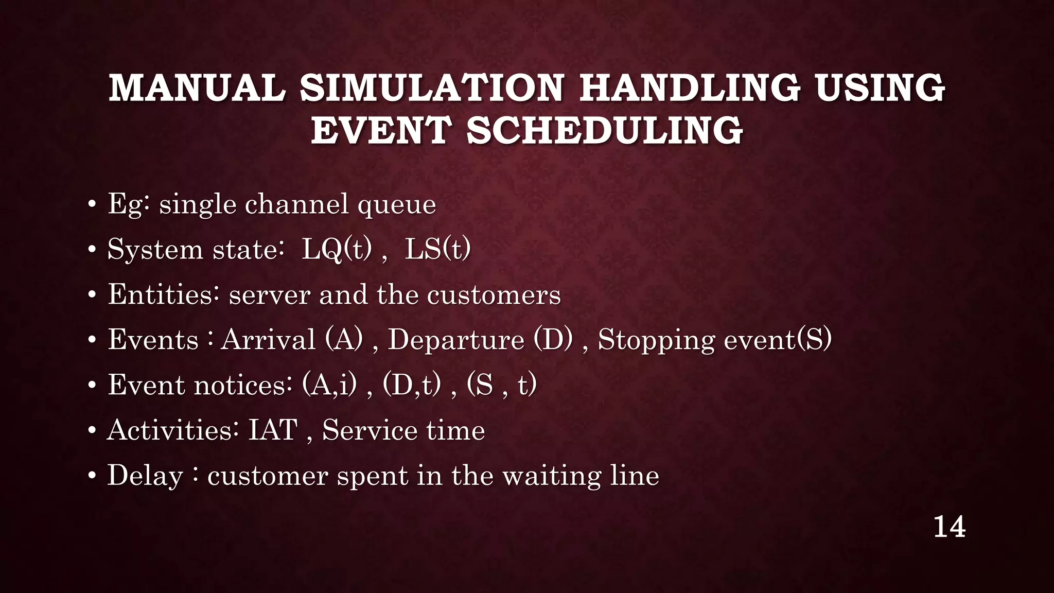 MANUAL SIMULATION HANDLING USING
EVENT SCHEDULING
• Eg: single channel queue
• System state: LQ(t) , LS(t)
• Entities: server and the customers
• Events : Arrival (A) , Departure (D) , Stopping event(S)
• Event notices: (A,i) , (D,t) , (S , t)
• Activities: IAT , Service time
• Delay : customer spent in the waiting line
14
 