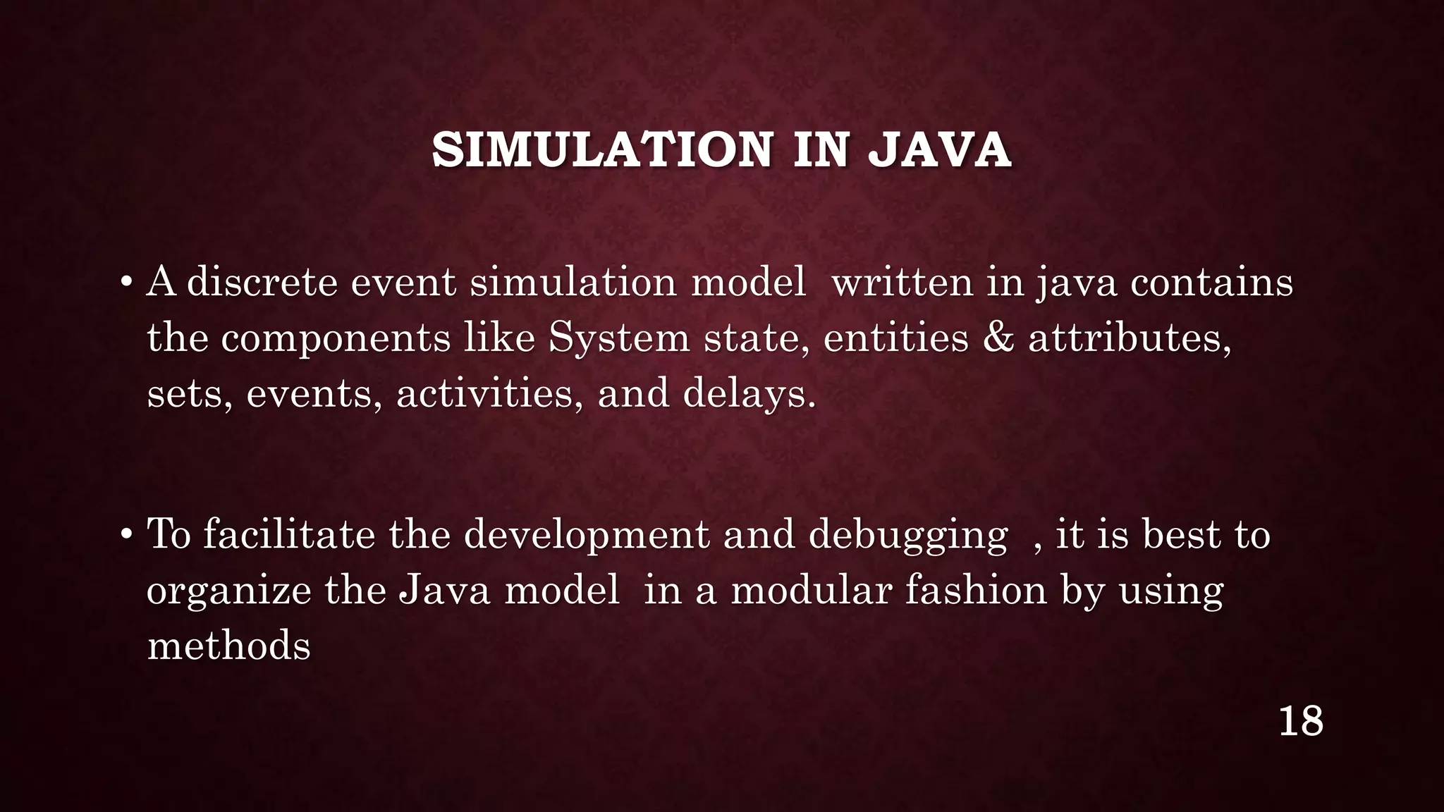 SIMULATION IN JAVA
• A discrete event simulation model written in java contains
the components like System state, entities & attributes,
sets, events, activities, and delays.
• To facilitate the development and debugging , it is best to
organize the Java model in a modular fashion by using
methods
18
 