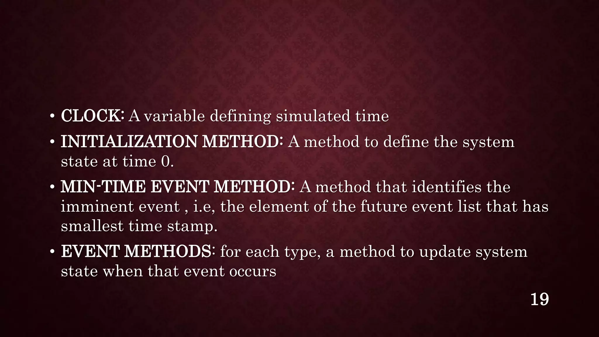 • CLOCK: A variable defining simulated time
• INITIALIZATION METHOD: A method to define the system
state at time 0.
• MIN-TIME EVENT METHOD: A method that identifies the
imminent event , i.e, the element of the future event list that has
smallest time stamp.
• EVENT METHODS: for each type, a method to update system
state when that event occurs
19
 