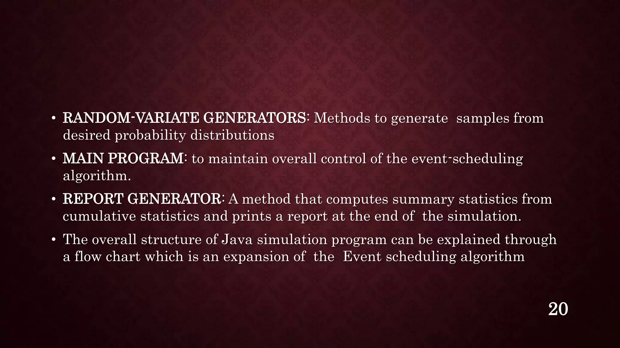 • RANDOM-VARIATE GENERATORS: Methods to generate samples from
desired probability distributions
• MAIN PROGRAM: to maintain overall control of the event-scheduling
algorithm.
• REPORT GENERATOR: A method that computes summary statistics from
cumulative statistics and prints a report at the end of the simulation.
• The overall structure of Java simulation program can be explained through
a flow chart which is an expansion of the Event scheduling algorithm
20
 