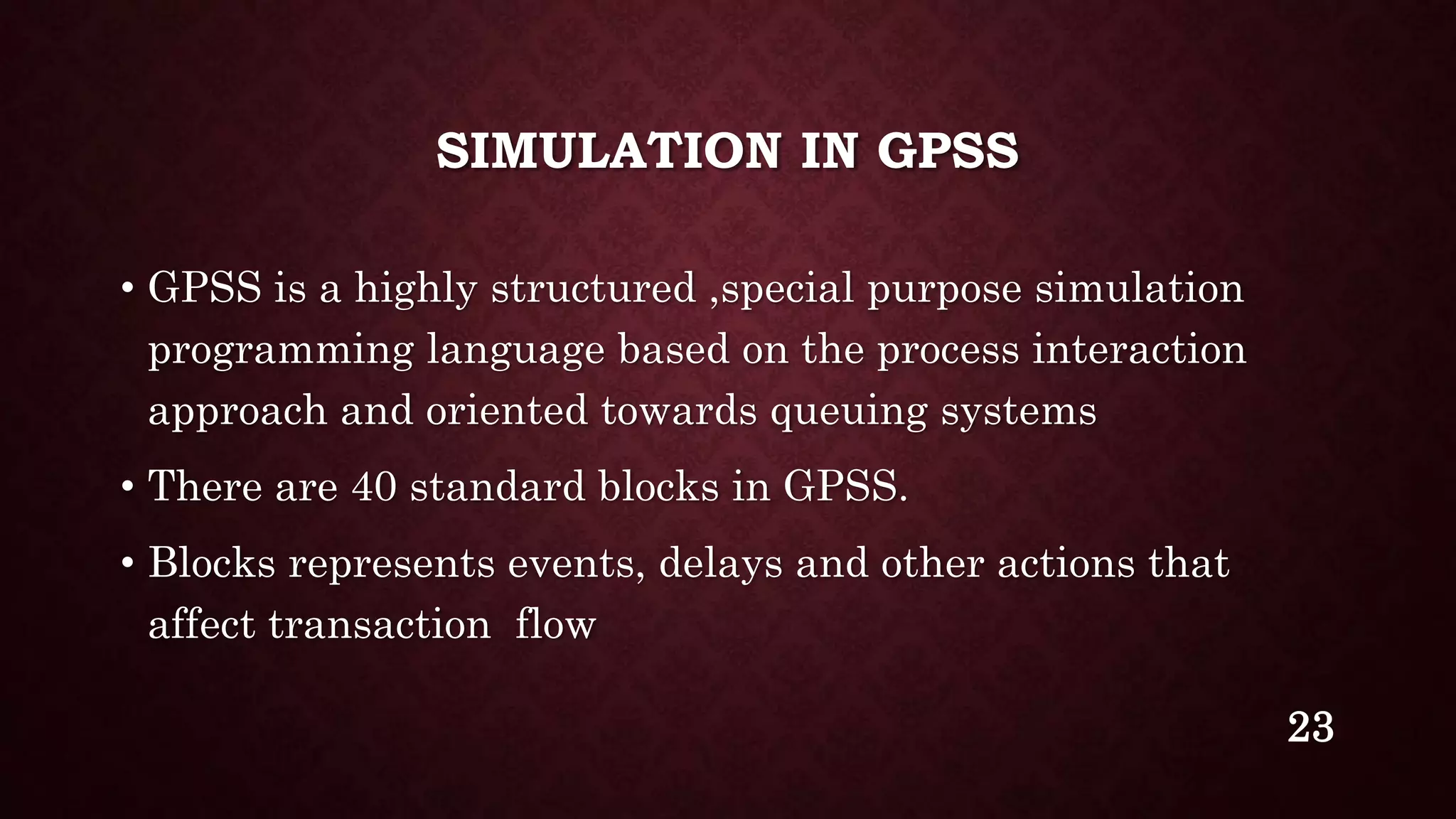 SIMULATION IN GPSS
• GPSS is a highly structured ,special purpose simulation
programming language based on the process interaction
approach and oriented towards queuing systems
• There are 40 standard blocks in GPSS.
• Blocks represents events, delays and other actions that
affect transaction flow
23
 