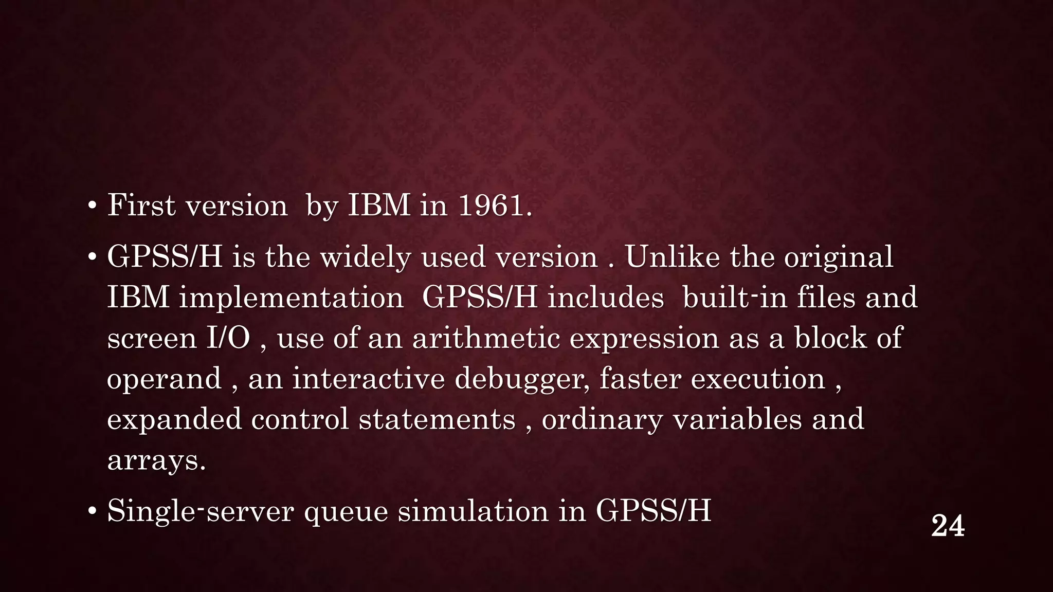 • First version by IBM in 1961.
• GPSS/H is the widely used version . Unlike the original
IBM implementation GPSS/H includes built-in files and
screen I/O , use of an arithmetic expression as a block of
operand , an interactive debugger, faster execution ,
expanded control statements , ordinary variables and
arrays.
• Single-server queue simulation in GPSS/H 24
 