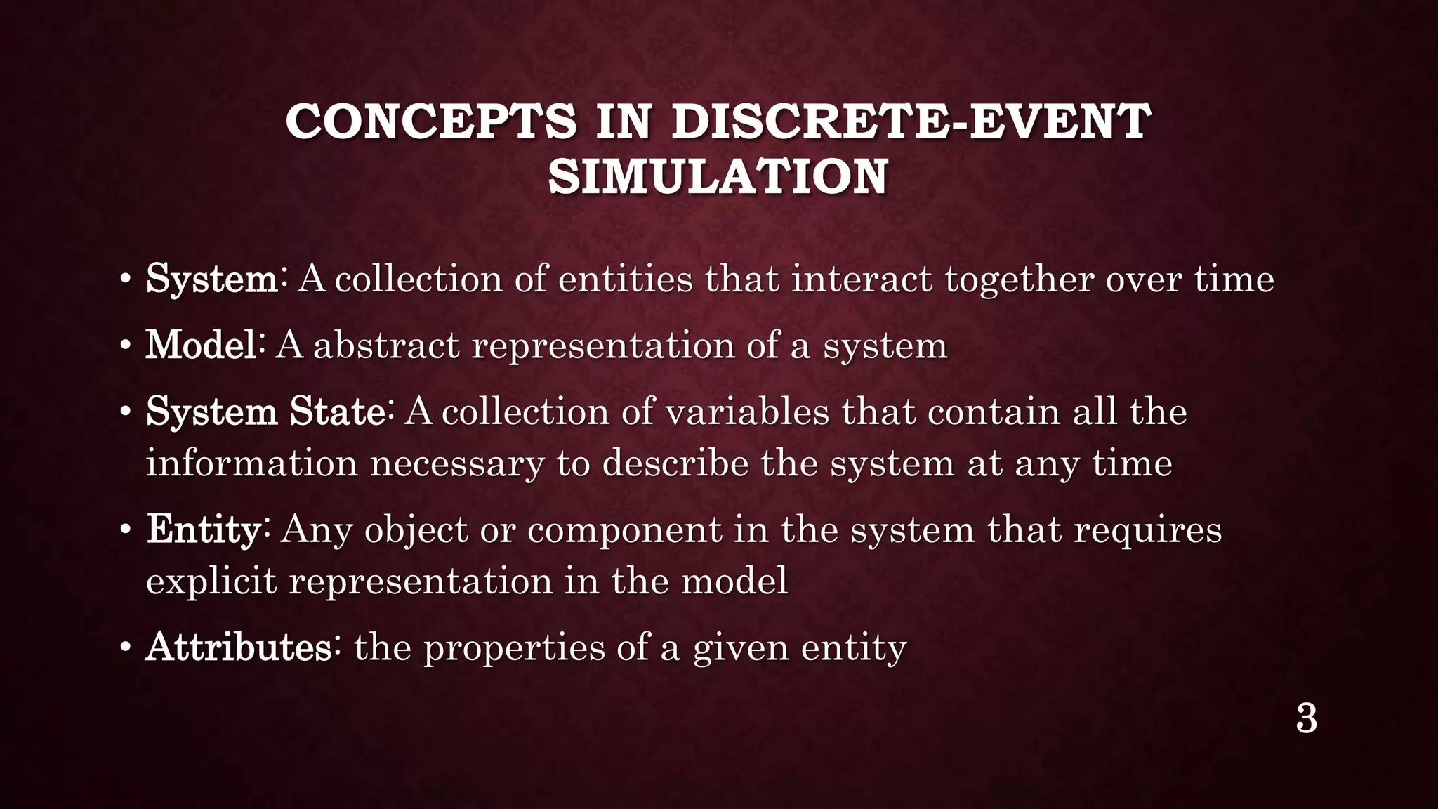 CONCEPTS IN DISCRETE-EVENT
SIMULATION
• System: A collection of entities that interact together over time
• Model: A abstract representation of a system
• System State: A collection of variables that contain all the
information necessary to describe the system at any time
• Entity: Any object or component in the system that requires
explicit representation in the model
• Attributes: the properties of a given entity
3
 