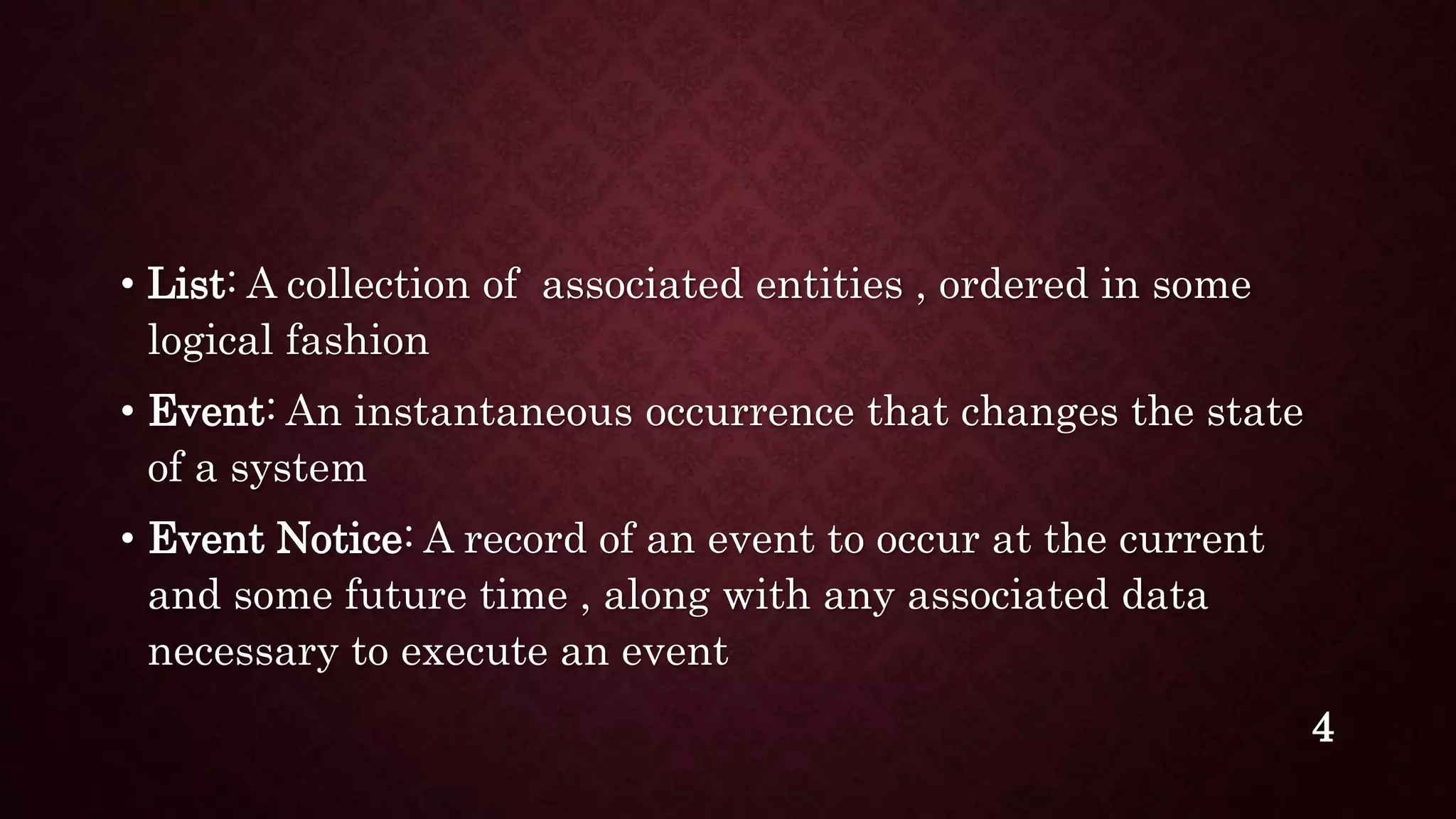 • List: A collection of associated entities , ordered in some
logical fashion
• Event: An instantaneous occurrence that changes the state
of a system
• Event Notice: A record of an event to occur at the current
and some future time , along with any associated data
necessary to execute an event
4
 