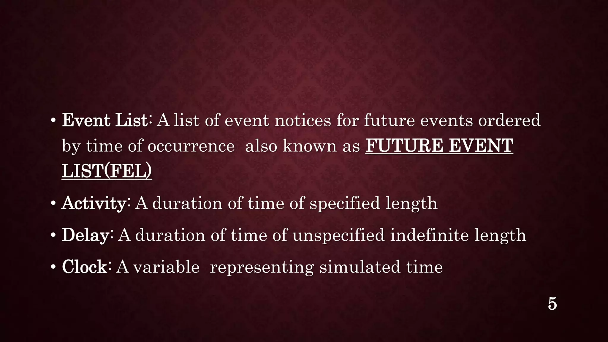 • Event List: A list of event notices for future events ordered
by time of occurrence also known as FUTURE EVENT
LIST(FEL)
• Activity: A duration of time of specified length
• Delay: A duration of time of unspecified indefinite length
• Clock: A variable representing simulated time
5
 