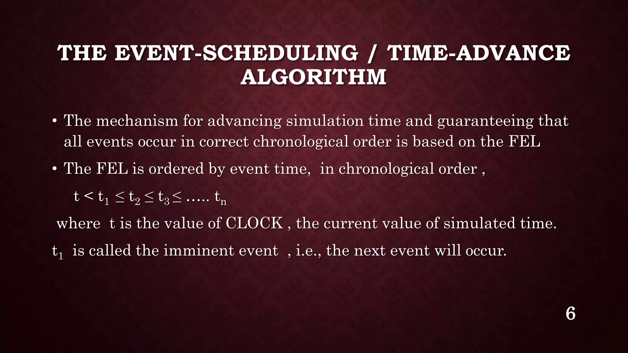 THE EVENT-SCHEDULING / TIME-ADVANCE
ALGORITHM
• The mechanism for advancing simulation time and guaranteeing that
all events occur in correct chronological order is based on the FEL
• The FEL is ordered by event time, in chronological order ,
t < t1 ≤ t2 ≤ t3 ≤ ….. tn
where t is the value of CLOCK , the current value of simulated time.
t1 is called the imminent event , i.e., the next event will occur.
6
 