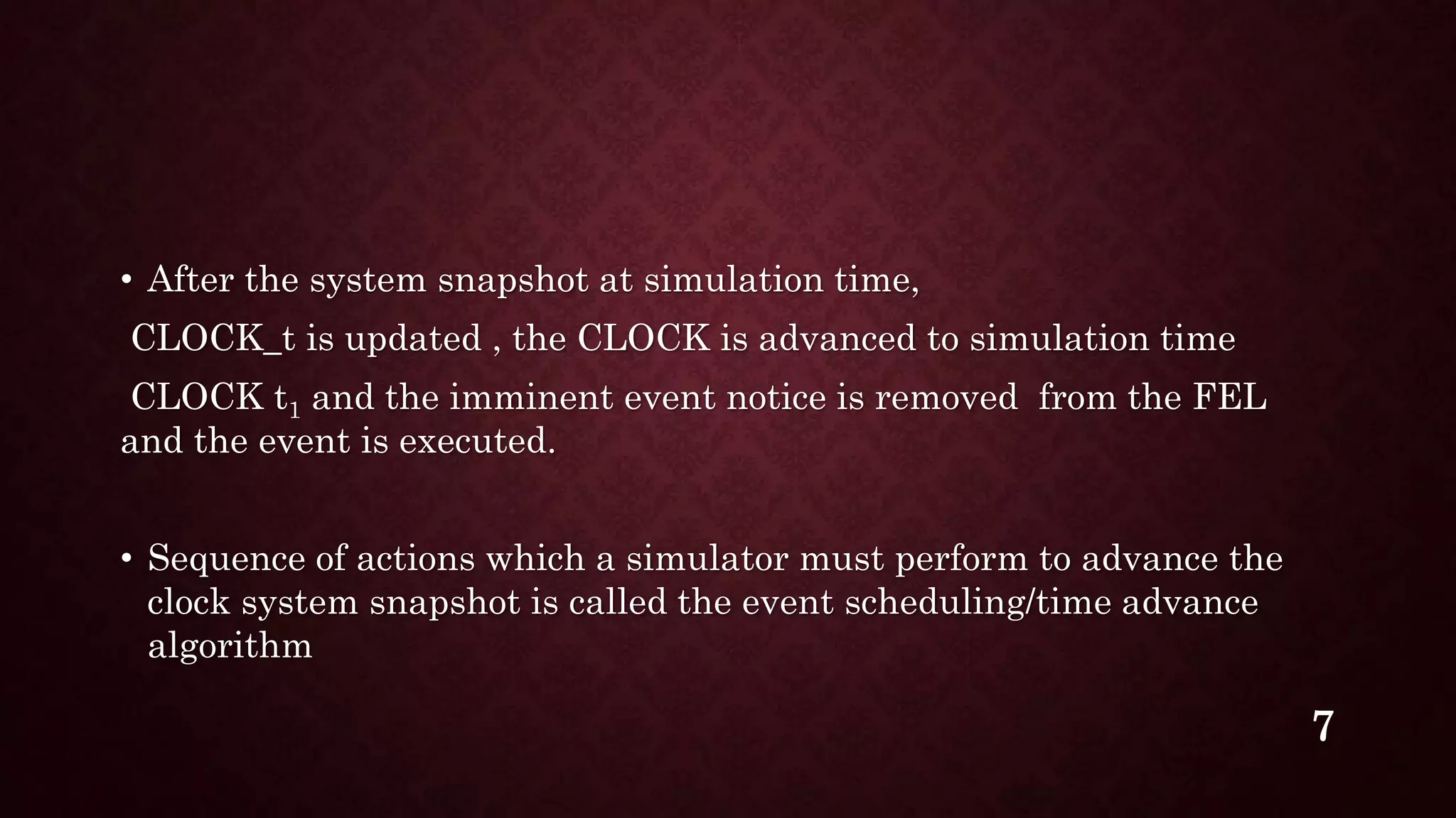 • After the system snapshot at simulation time,
CLOCK_t is updated , the CLOCK is advanced to simulation time
CLOCK t1 and the imminent event notice is removed from the FEL
and the event is executed.
• Sequence of actions which a simulator must perform to advance the
clock system snapshot is called the event scheduling/time advance
algorithm
7
 