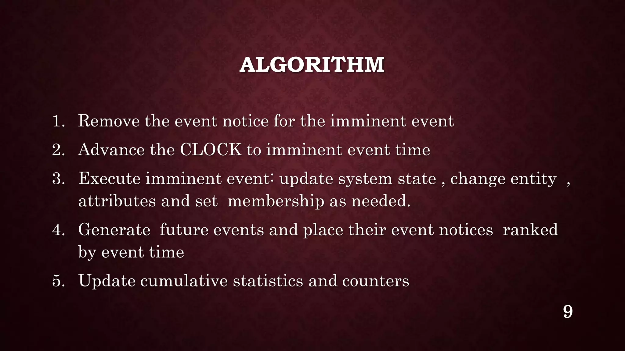 ALGORITHM
1. Remove the event notice for the imminent event
2. Advance the CLOCK to imminent event time
3. Execute imminent event: update system state , change entity ,
attributes and set membership as needed.
4. Generate future events and place their event notices ranked
by event time
5. Update cumulative statistics and counters
9
 