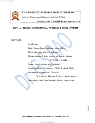 Dr G SUBBARAO, PROFESSOR, A V N INSTITUTE OF ENGG & TECH, HYD
Page1
A V N INSTITUTE OF ENGG & TECH, HYDERABAD
Notes on Environmental Sciences for II year B. Tech
Compiled by Dr G SUBBARAO M.Sc., M.Phil., Ph.D., C.S.M
UNIT - V: GLOBAL ENVIRONMENTAL PROBLEMS & GOBAL EFFORTS
CONTENTS
Introduction
Green House Gases & Green House Effect
Global Warming, effects & solutions
Climate change & their impacts on human beings
…………. EL NINO – LA NINA
Ozone layer formation and depletion
Ozone Depleting Substances ( ODS ) & role of CFC’s
International conventions / Protocols:
Earth summit; Montreal Protocol; Kyoto protocol
Deforestation and Desertification , effects, case studies
www.jntuworld.com
www.jntuworld.com
 