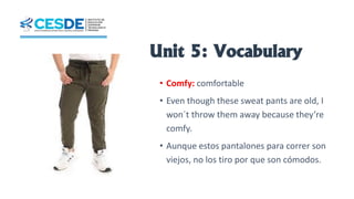 Unit 5: Vocabulary
• Comfy: comfortable
• Even though these sweat pants are old, I
won´t throw them away because they’re
comfy.
• Aunque estos pantalones para correr son
viejos, no los tiro por que son cómodos.
 