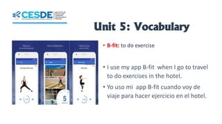 Unit 5: Vocabulary
• B-fit: to do exercise
• I use my app B-fit when I go to travel
to do exercises in the hotel.
• Yo uso mi app B-fit cuando voy de
viaje para hacer ejercicio en el hotel.
 