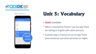 Unit 5: Vocabulary
• TranZ: translator
• When I traveled to France I use my app TranZ
for talking in English with other persons.
• Cuando viaje a Francia yo use mi app TranZ
para conversar con otras personas en inglés.
 