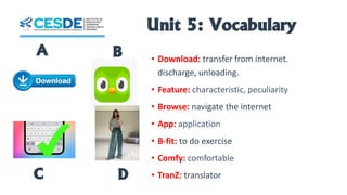 Unit 5: Vocabulary
• Download: transfer from internet.
discharge, unloading.
• Feature: characteristic, peculiarity
• Browse: navigate the internet
• App: application
• B-fit: to do exercise
• Comfy: comfortable
• TranZ: translator
A B
C D
 