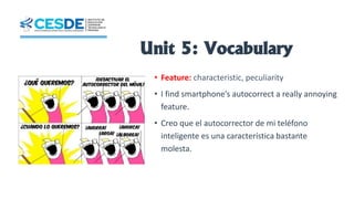 Unit 5: Vocabulary
• Feature: characteristic, peculiarity
• I find smartphone’s autocorrect a really annoying
feature.
• Creo que el autocorrector de mi teléfono
inteligente es una característica bastante
molesta.
 