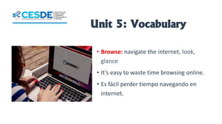 Unit 5: Vocabulary
• Browse: navigate the internet, look,
glance
• It’s easy to waste time browsing online.
• Es fácil perder tiempo navegando en
internet.
 