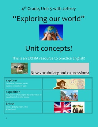 4th Grade, Unit 5 with Jeffrey

“Exploring our world”

Unit concepts!
This is an EXTRA resource to practice English!

New vocabulary and expressions:
explorer
Christopher Columbus was an
explorer who sailed in 1492.

expedition
The explorer left (leave) his ship and went on an
expedition to find other people.

British
She’s a British person. I like
British food!

1

 