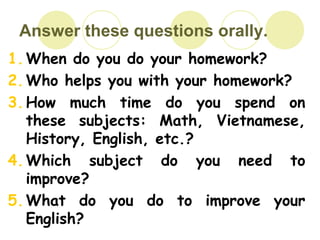 Answer these questions orally.
1.When do you do your homework?
2.Who helps you with your homework?
3.How much time do you spend on
these subjects: Math, Vietnamese,
History, English, etc.?
4.Which subject do you need to
improve?
5.What do you do to improve your
English?
 