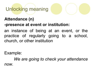 Unlocking meaning
-presence at event or institution:
an instance of being at an event, or the
practice of regularly going to a school,
church, or other institution
Example:
We are going to check your attendance
now.
Attendance (n)
 
