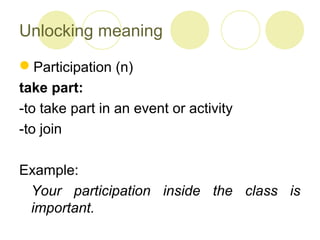 Unlocking meaning
Participation (n)
take part:
-to take part in an event or activity
-to join
Example:
Your participation inside the class is
important.
 