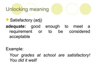 Unlocking meaning
Satisfactory (adj)
adequate: good enough to meet a
requirement or to be considered
acceptable
Example:
Your grades at school are satisfactory!
You did it well!
 
