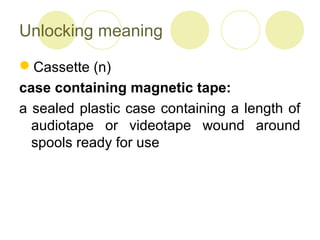 Unlocking meaning
Cassette (n)
case containing magnetic tape:
a sealed plastic case containing a length of
audiotape or videotape wound around
spools ready for use
 