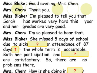 Miss Blake: Good evening, Mrs. Chen.
Mrs. Chen: Thank you.
Miss Blake: I’m pleased to tell you that
Sarah has worked very hard this year
and her grades are very good.
Mrs. Chen: I’m so pleased to hear that.
Miss Blake: She missed 5 days of school
due to sickness but an attendance of 87
days for the whole term is acceptable.
Both her participation and cooperation
are satisfactory. So, there are no
problems there.
Mrs. Chen: How is she doing in English?
?
?
?
?
 