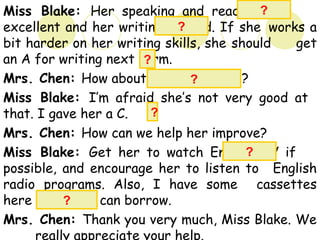 Miss Blake: Her speaking and reading are
excellent and her writing is good. If she works a
bit harder on her writing skills, she should get
an A for writing next term.
Mrs. Chen: How about comprehension?
Miss Blake: I’m afraid she’s not very good at
that. I gave her a C.
Mrs. Chen: How can we help her improve?
Miss Blake: Get her to watch English TV if
possible, and encourage her to listen to English
radio programs. Also, I have some cassettes
here which you can borrow.
Mrs. Chen: Thank you very much, Miss Blake. We
really appreciate your help.
?
?
?
?
?
?
?
 