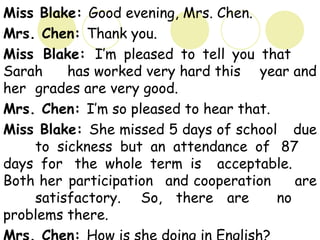 Miss Blake: Good evening, Mrs. Chen.
Mrs. Chen: Thank you.
Miss Blake: I’m pleased to tell you that
Sarah has worked very hard this year and
her grades are very good.
Mrs. Chen: I’m so pleased to hear that.
Miss Blake: She missed 5 days of school due
to sickness but an attendance of 87
days for the whole term is acceptable.
Both her participation and cooperation are
satisfactory. So, there are no
problems there.
 