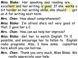 Miss Blake: Her speaking and reading are
excellent and her writing is good. If she works a
bit harder on her writing skills, she should get
an A for writing next term.
Mrs. Chen: How about comprehension?
Miss Blake: I’m afraid she’s not very good at
that. I gave her a C.
Mrs. Chen: How can we help her improve?
Miss Blake: Get her to watch English TV if
possible, and encourage her to listen to English
radio programs. Also, I have some cassettes
here which you can borrow.
Mrs. Chen: Thank you very much, Miss Blake. We
really appreciate your help.
 