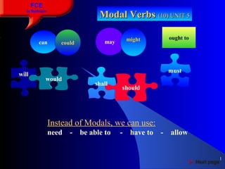 1
FCE
by Matifmarin
Modal VerbsModal Verbs (10) UNIT 5(10) UNIT 5
will
would
should
must
shall
Instead of Modals, we can use:
need - be able to - have to - allow
 Next pageNext page
can could may might ought to
 
