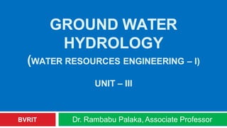 GROUND WATER
HYDROLOGY
(WATER RESOURCES ENGINEERING – I)
UNIT – III
Dr. Rambabu Palaka, Associate Professor
BVRIT
 