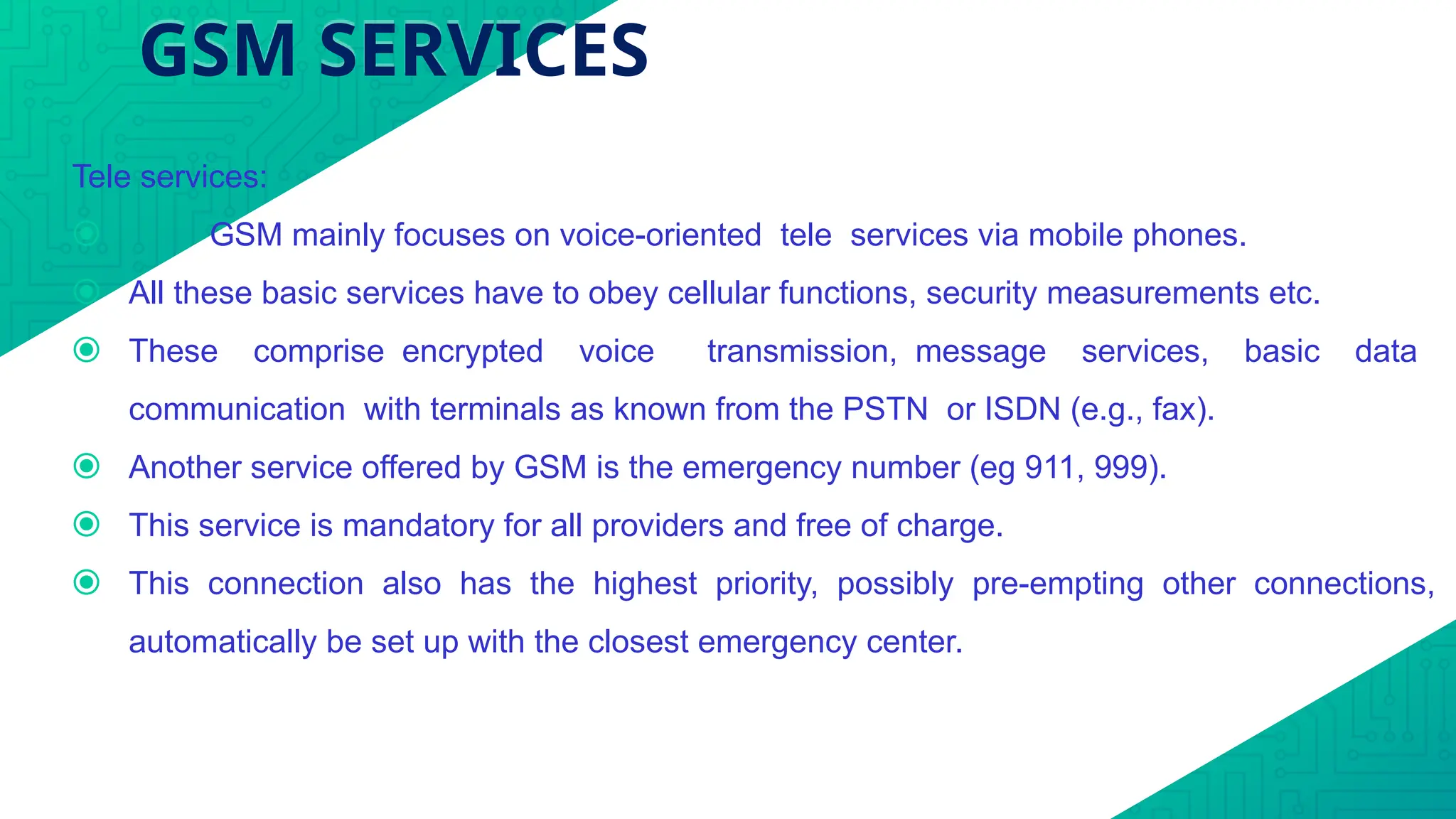 GSM SERVICES
Tele services:
⦿ GSM mainly focuses on voice-oriented tele services via mobile phones.
⦿ All these basic services have to obey cellular functions, security measurements etc.
⦿ These comprise encrypted voice transmission, message services, basic data
communication with terminals as known from the PSTN or ISDN (e.g., fax).
⦿ Another service offered by GSM is the emergency number (eg 911, 999).
⦿ This service is mandatory for all providers and free of charge.
⦿ This connection also has the highest priority, possibly pre-empting other connections,
automatically be set up with the closest emergency center.
 