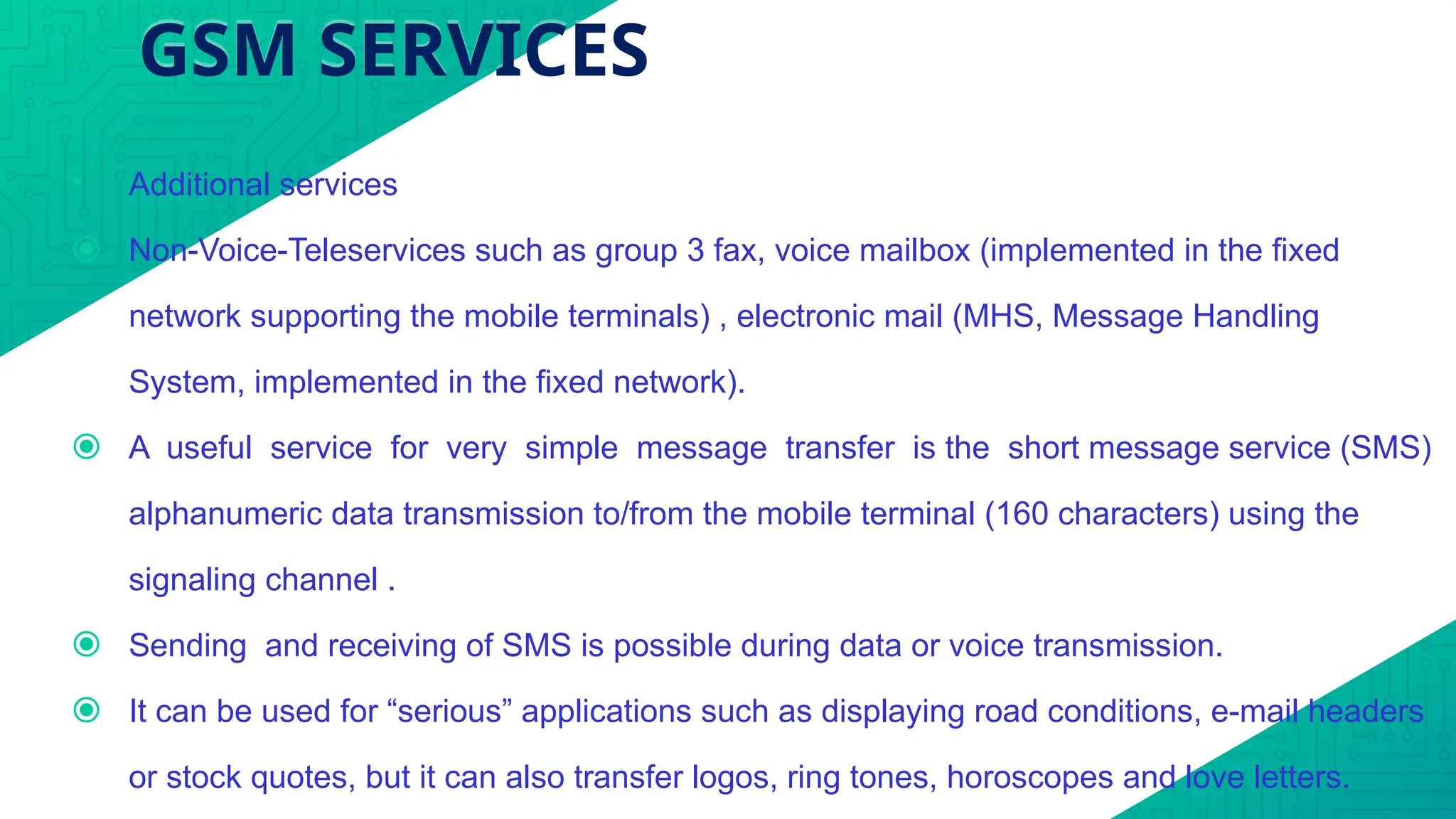 GSM SERVICES
• Additional services
⦿ Non-Voice-Teleservices such as group 3 fax, voice mailbox (implemented in the fixed
network supporting the mobile terminals) , electronic mail (MHS, Message Handling
System, implemented in the fixed network).
⦿ A useful service for very simple message transfer is the short message service (SMS)
alphanumeric data transmission to/from the mobile terminal (160 characters) using the
signaling channel .
⦿ Sending and receiving of SMS is possible during data or voice transmission.
⦿ It can be used for “serious” applications such as displaying road conditions, e-mail headers
or stock quotes, but it can also transfer logos, ring tones, horoscopes and love letters.
 