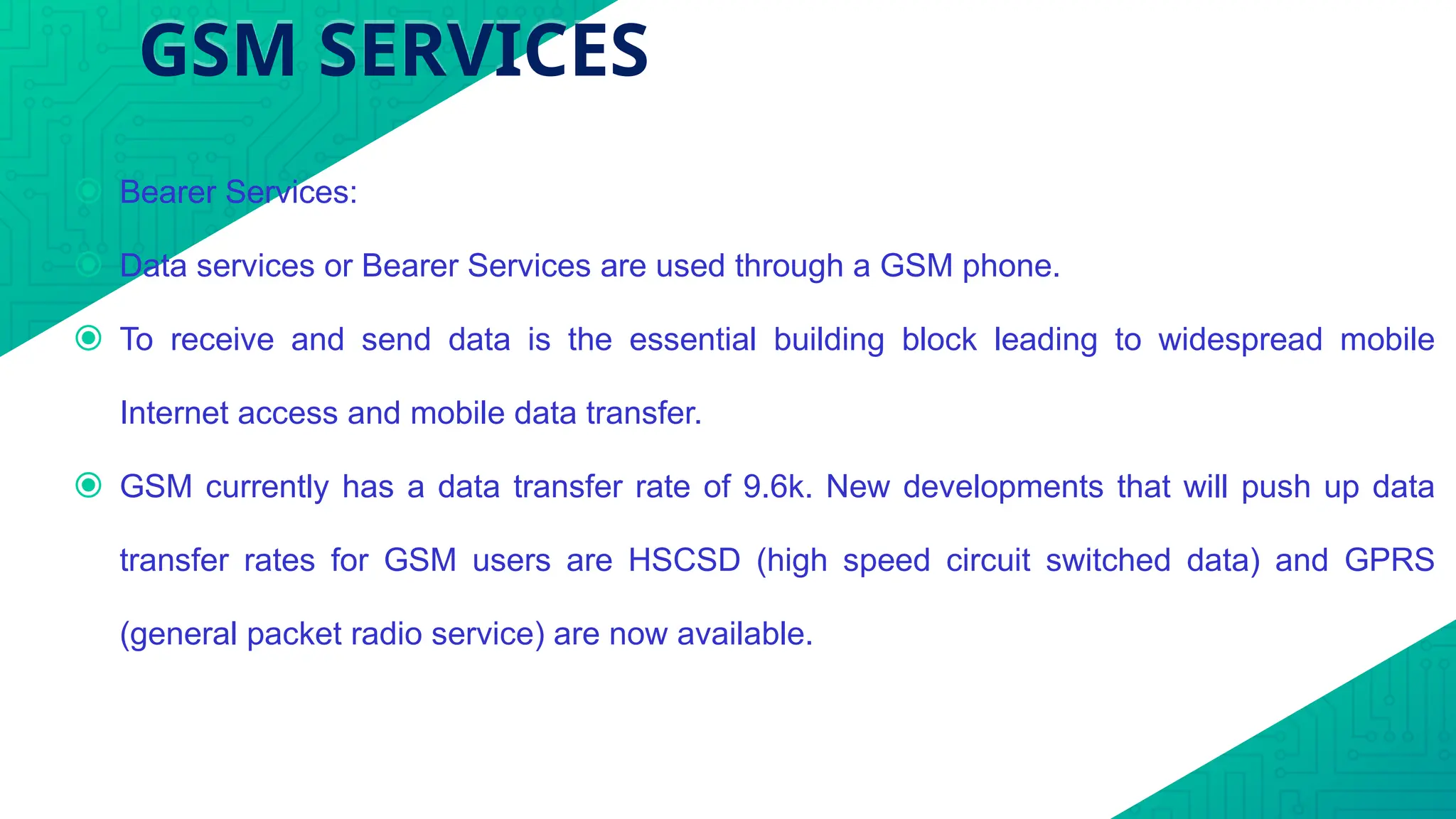 GSM SERVICES
⦿ Bearer Services:
⦿ Data services or Bearer Services are used through a GSM phone.
⦿ To receive and send data is the essential building block leading to widespread mobile
Internet access and mobile data transfer.
⦿ GSM currently has a data transfer rate of 9.6k. New developments that will push up data
transfer rates for GSM users are HSCSD (high speed circuit switched data) and GPRS
(general packet radio service) are now available.
 