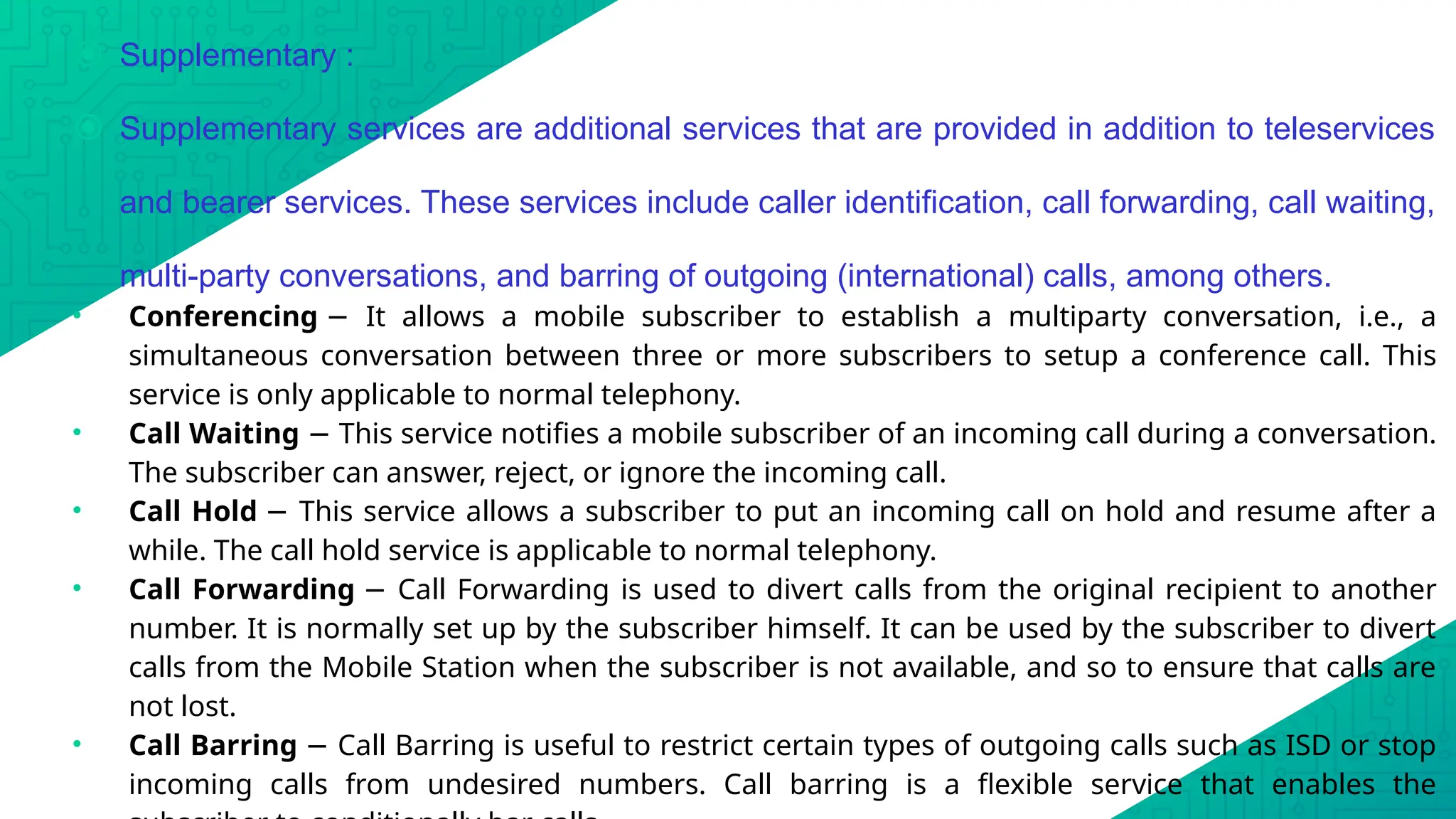 ⦿ Supplementary :
⦿ Supplementary services are additional services that are provided in addition to teleservices
and bearer services. These services include caller identification, call forwarding, call waiting,
multi-party conversations, and barring of outgoing (international) calls, among others.
• Conferencing It allows a mobile subscriber to establish a multiparty conversation, i.e., a
−
simultaneous conversation between three or more subscribers to setup a conference call. This
service is only applicable to normal telephony.
• Call Waiting This service notifies a mobile subscriber of an incoming call during a conversation.
−
The subscriber can answer, reject, or ignore the incoming call.
• Call Hold This service allows a subscriber to put an incoming call on hold and resume after a
−
while. The call hold service is applicable to normal telephony.
• Call Forwarding Call Forwarding is used to divert calls from the original recipient to another
−
number. It is normally set up by the subscriber himself. It can be used by the subscriber to divert
calls from the Mobile Station when the subscriber is not available, and so to ensure that calls are
not lost.
• Call Barring Call Barring is useful to restrict certain types of outgoing calls such as ISD or stop
−
incoming calls from undesired numbers. Call barring is a flexible service that enables the
 