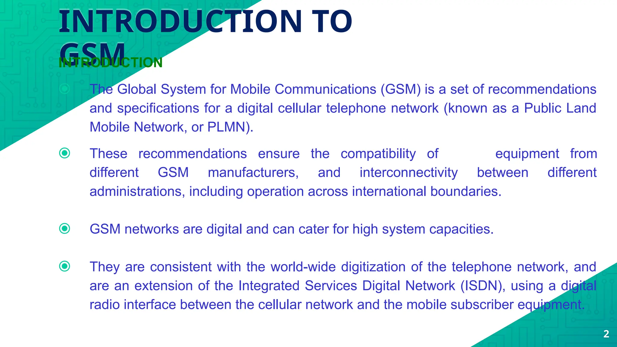 INTRODUCTION TO
GSM
INTRODUCTION
⦿ The Global System for Mobile Communications (GSM) is a set of recommendations
and specifications for a digital cellular telephone network (known as a Public Land
Mobile Network, or PLMN).
⦿ These recommendations ensure the compatibility of equipment from
different GSM manufacturers, and interconnectivity between different
administrations, including operation across international boundaries.
⦿ GSM networks are digital and can cater for high system capacities.
⦿ They are consistent with the world-wide digitization of the telephone network, and
are an extension of the Integrated Services Digital Network (ISDN), using a digital
radio interface between the cellular network and the mobile subscriber equipment.
2
 