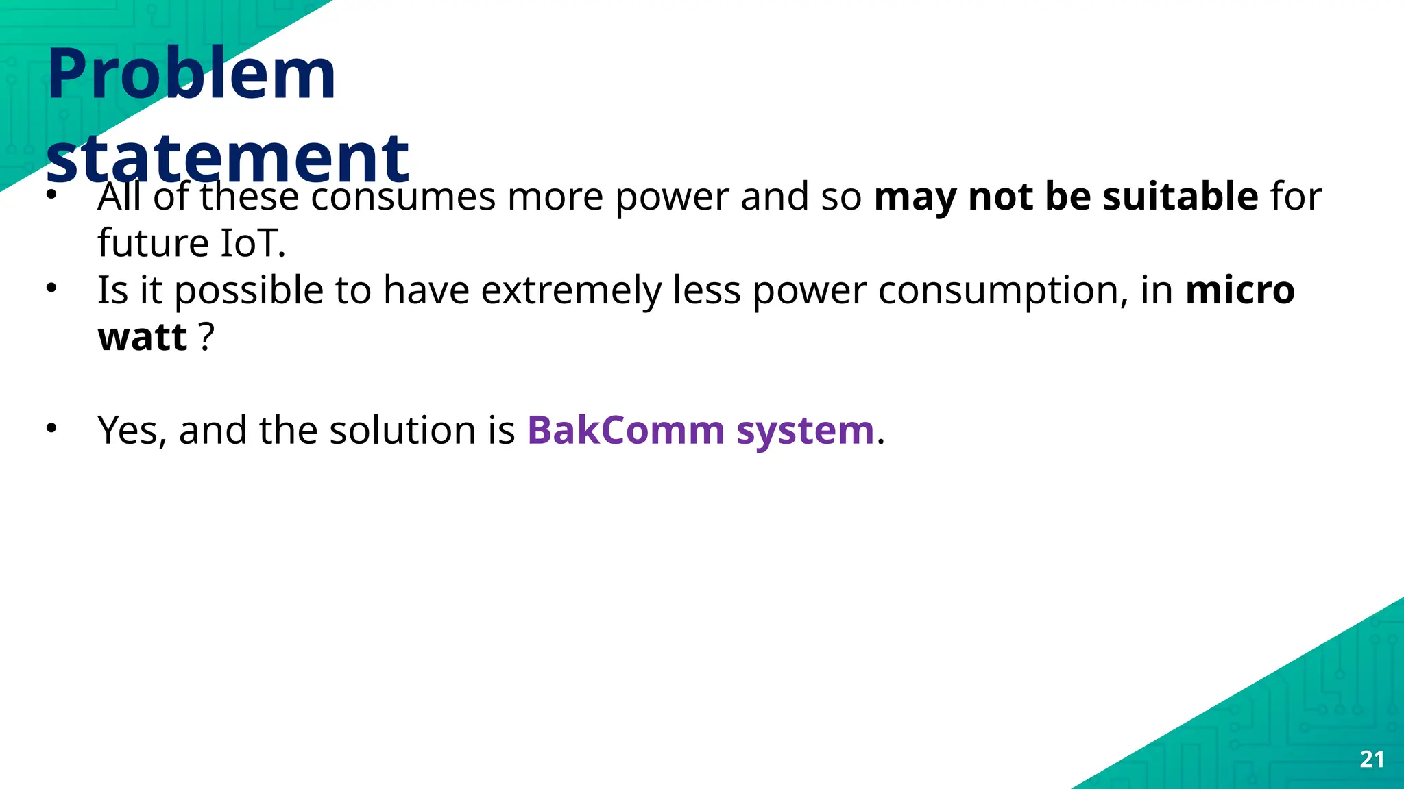 21
• All of these consumes more power and so may not be suitable for
future IoT.
• Is it possible to have extremely less power consumption, in micro
watt ?
• Yes, and the solution is BakComm system.
Problem
statement
 