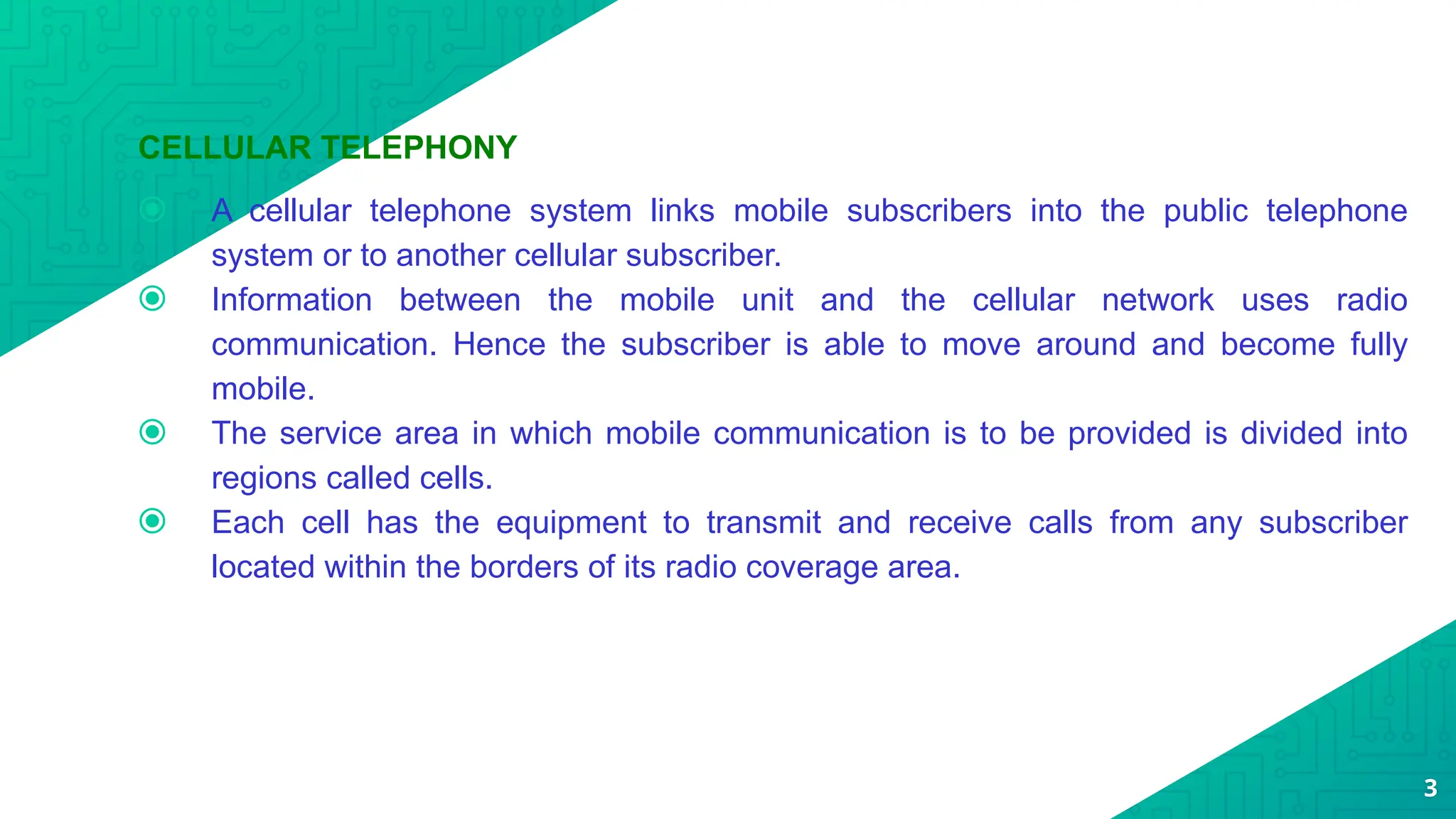 CELLULAR TELEPHONY
⦿ A cellular telephone system links mobile subscribers into the public telephone
system or to another cellular subscriber.
⦿ Information between the mobile unit and the cellular network uses radio
communication. Hence the subscriber is able to move around and become fully
mobile.
⦿ The service area in which mobile communication is to be provided is divided into
regions called cells.
⦿ Each cell has the equipment to transmit and receive calls from any subscriber
located within the borders of its radio coverage area.
3
 