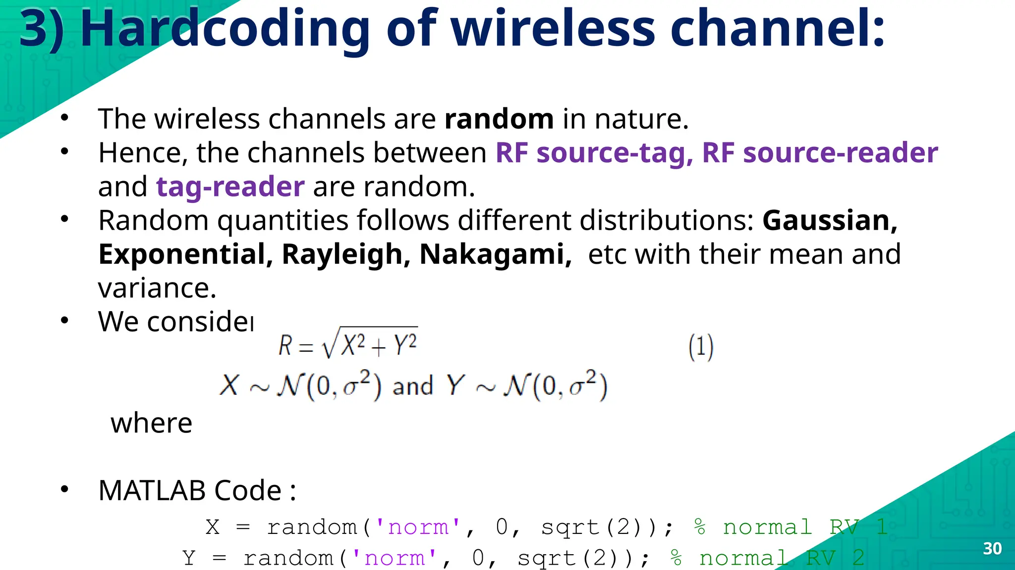 3) Hardcoding of wireless channel:
30
• The wireless channels are random in nature.
• Hence, the channels between RF source-tag, RF source-reader
and tag-reader are random.
• Random quantities follows different distributions: Gaussian,
Exponential, Rayleigh, Nakagami, etc with their mean and
variance.
• We considered the Rayleigh distribution.
where
• MATLAB Code :
X = random('norm', 0, sqrt(2)); % normal RV 1
Y = random('norm', 0, sqrt(2)); % normal RV 2
 