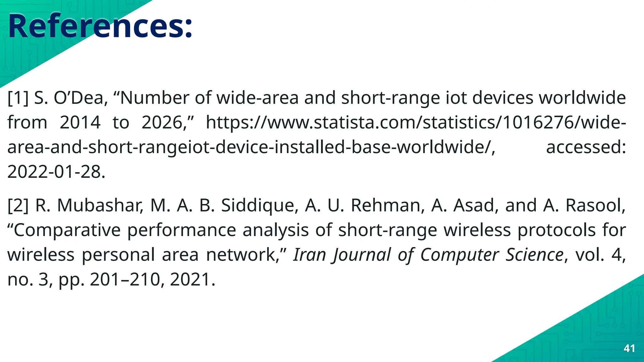 References:
[1] S. O’Dea, “Number of wide-area and short-range iot devices worldwide
from 2014 to 2026,” https://www.statista.com/statistics/1016276/wide-
area-and-short-rangeiot-device-installed-base-worldwide/, accessed:
2022-01-28.
[2] R. Mubashar, M. A. B. Siddique, A. U. Rehman, A. Asad, and A. Rasool,
“Comparative performance analysis of short-range wireless protocols for
wireless personal area network,” Iran Journal of Computer Science, vol. 4,
no. 3, pp. 201–210, 2021.
41
 