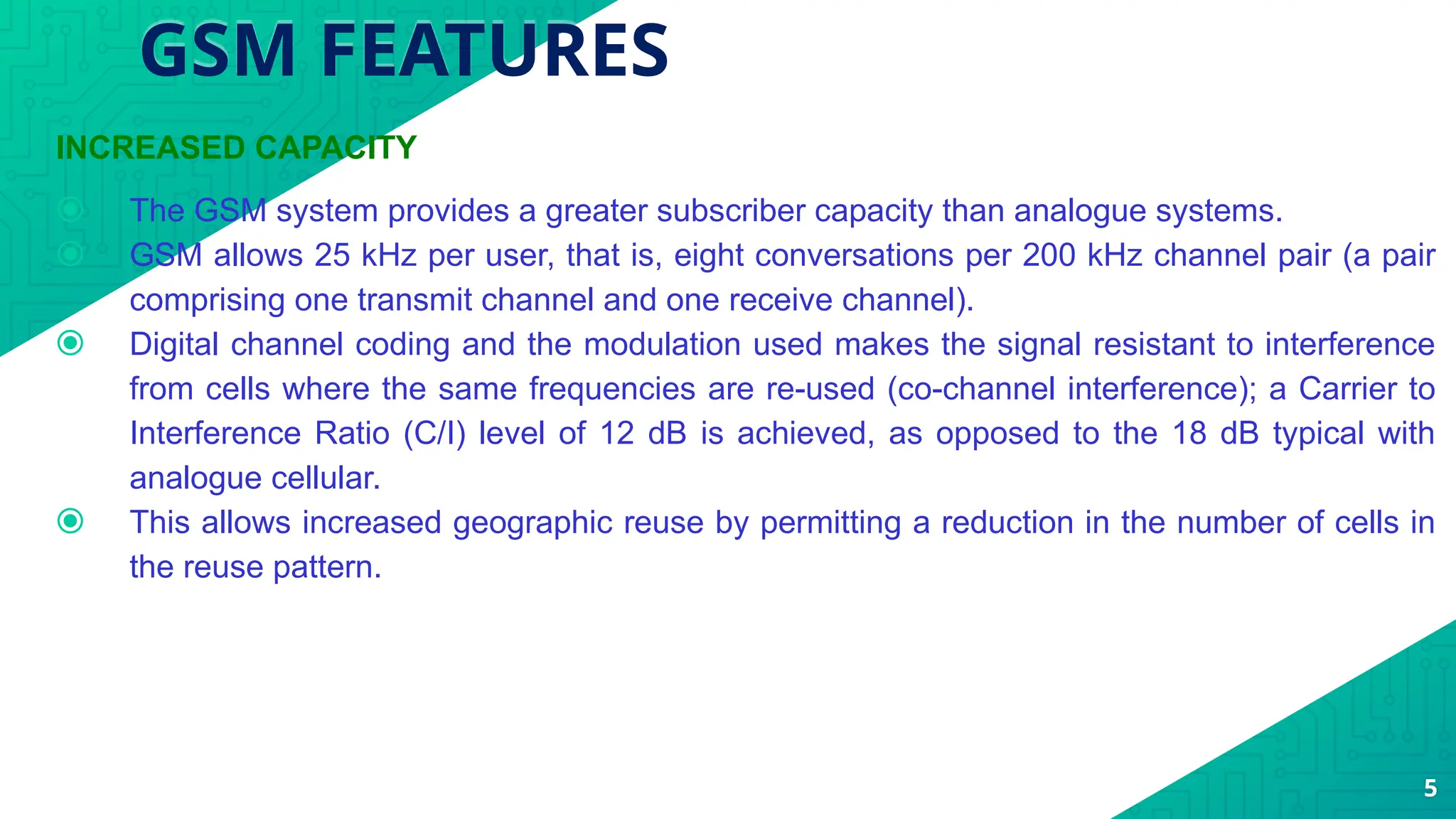 GSM FEATURES
INCREASED CAPACITY
⦿ The GSM system provides a greater subscriber capacity than analogue systems.
⦿ GSM allows 25 kHz per user, that is, eight conversations per 200 kHz channel pair (a pair
comprising one transmit channel and one receive channel).
⦿ Digital channel coding and the modulation used makes the signal resistant to interference
from cells where the same frequencies are re-used (co-channel interference); a Carrier to
Interference Ratio (C/I) level of 12 dB is achieved, as opposed to the 18 dB typical with
analogue cellular.
⦿ This allows increased geographic reuse by permitting a reduction in the number of cells in
the reuse pattern.
5
 
