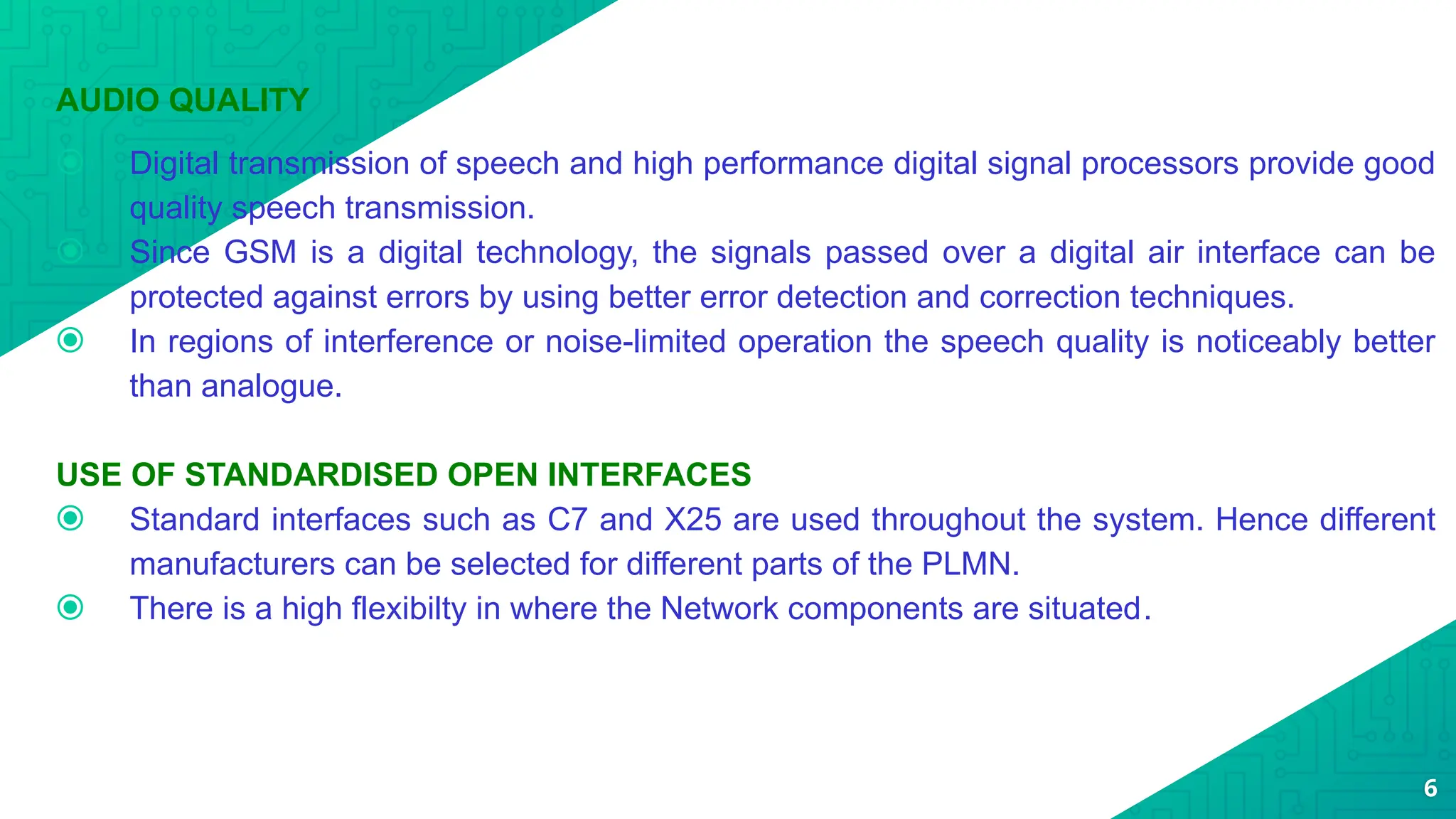 AUDIO QUALITY
⦿ Digital transmission of speech and high performance digital signal processors provide good
quality speech transmission.
⦿ Since GSM is a digital technology, the signals passed over a digital air interface can be
protected against errors by using better error detection and correction techniques.
⦿ In regions of interference or noise-limited operation the speech quality is noticeably better
than analogue.
USE OF STANDARDISED OPEN INTERFACES
⦿ Standard interfaces such as C7 and X25 are used throughout the system. Hence different
manufacturers can be selected for different parts of the PLMN.
⦿ There is a high flexibilty in where the Network components are situated.
6
 
