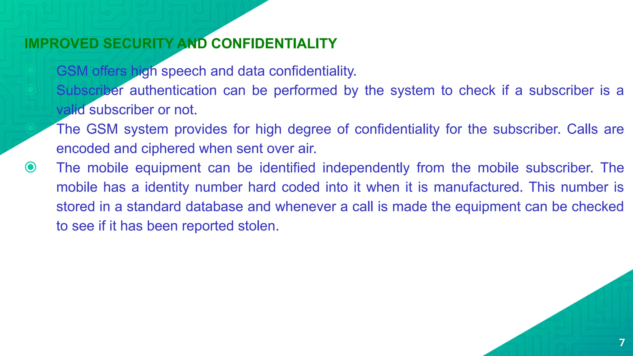 IMPROVED SECURITY AND CONFIDENTIALITY
⦿ GSM offers high speech and data confidentiality.
⦿ Subscriber authentication can be performed by the system to check if a subscriber is a
valid subscriber or not.
⦿ The GSM system provides for high degree of confidentiality for the subscriber. Calls are
encoded and ciphered when sent over air.
⦿ The mobile equipment can be identified independently from the mobile subscriber. The
mobile has a identity number hard coded into it when it is manufactured. This number is
stored in a standard database and whenever a call is made the equipment can be checked
to see if it has been reported stolen.
7
 