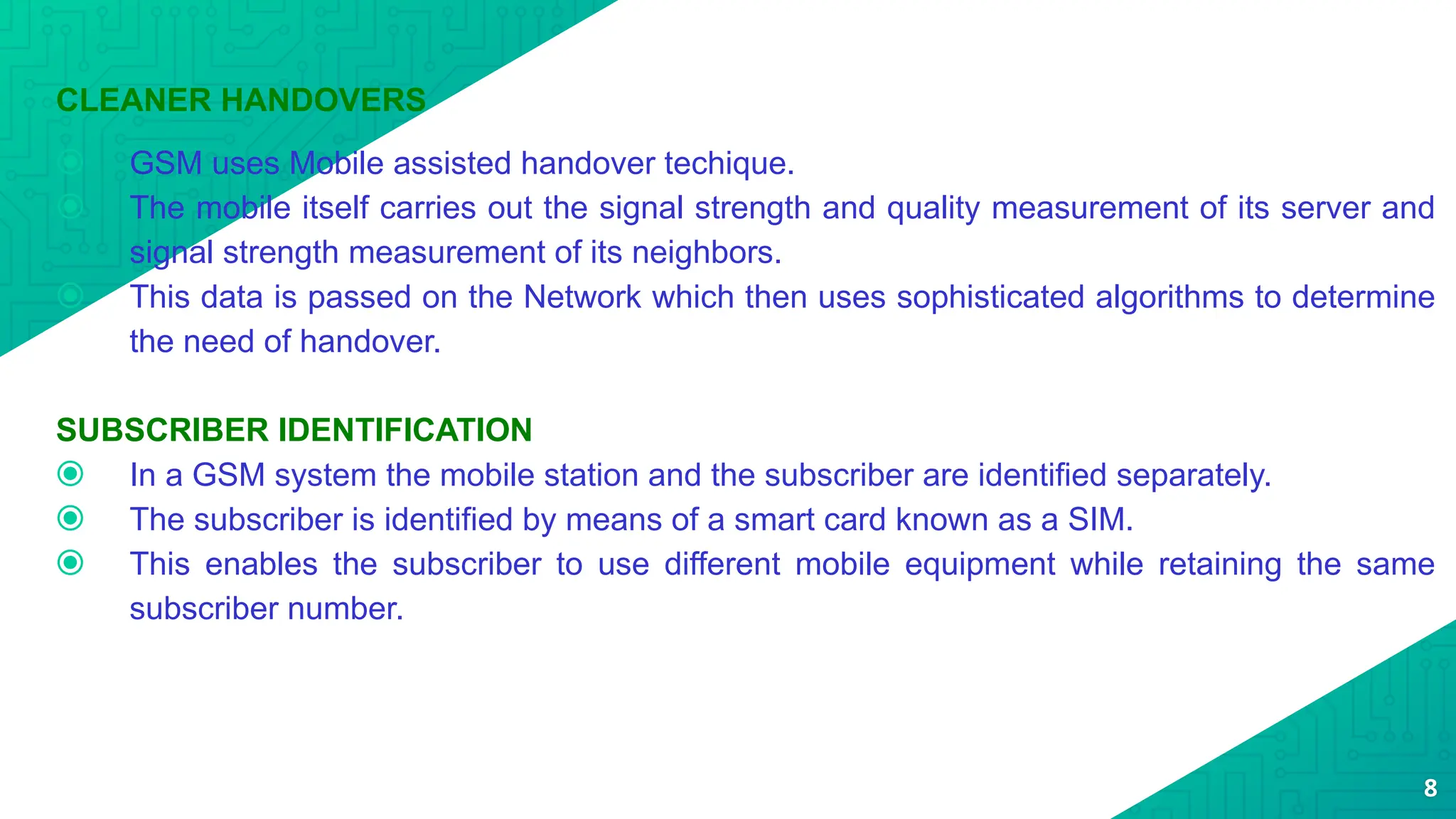 CLEANER HANDOVERS
⦿ GSM uses Mobile assisted handover techique.
⦿ The mobile itself carries out the signal strength and quality measurement of its server and
signal strength measurement of its neighbors.
⦿ This data is passed on the Network which then uses sophisticated algorithms to determine
the need of handover.
SUBSCRIBER IDENTIFICATION
⦿ In a GSM system the mobile station and the subscriber are identified separately.
⦿ The subscriber is identified by means of a smart card known as a SIM.
⦿ This enables the subscriber to use different mobile equipment while retaining the same
subscriber number.
8
 